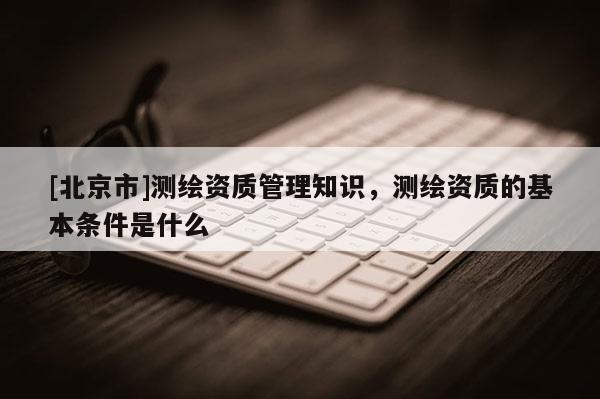 [北京市]测绘资质管理知识，测绘资质的基本条件是什么