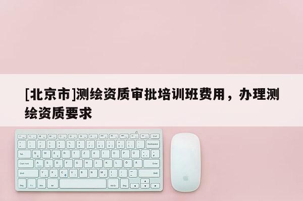 [北京市]测绘资质审批培训班费用，办理测绘资质要求