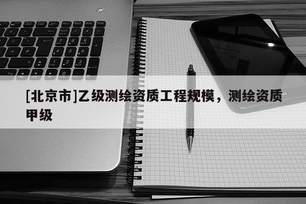 [北京市]乙级测绘资质工程规模，测绘资质甲级