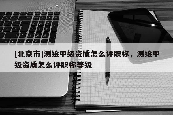 [北京市]测绘甲级资质怎么评职称，测绘甲级资质怎么评职称等级