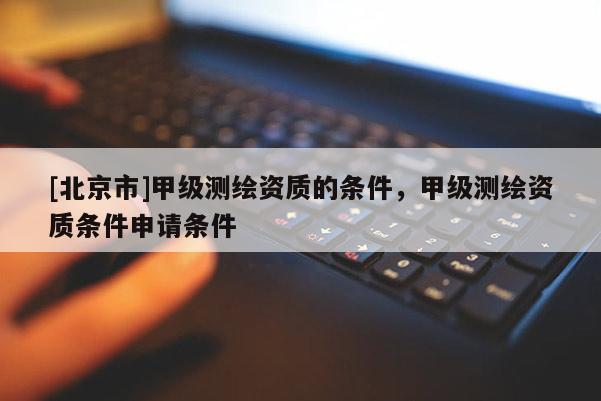 [北京市]甲级测绘资质的条件，甲级测绘资质条件申请条件