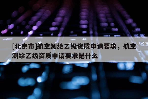 [北京市]航空测绘乙级资质申请要求，航空测绘乙级资质申请要求是什么