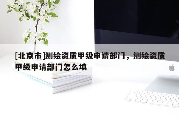 [北京市]测绘资质甲级申请部门，测绘资质甲级申请部门怎么填