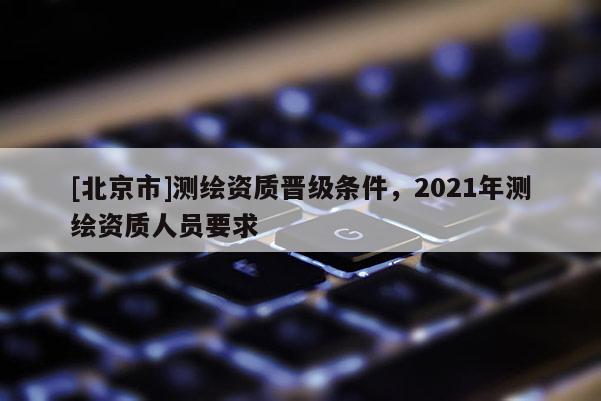 [北京市]测绘资质晋级条件，2021年测绘资质人员要求