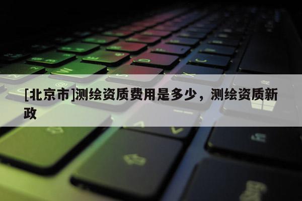 [北京市]测绘资质费用是多少，测绘资质新政
