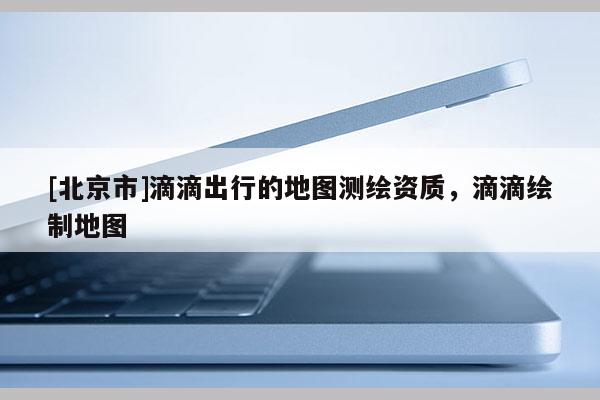 [北京市]滴滴出行的地图测绘资质，滴滴绘制地图