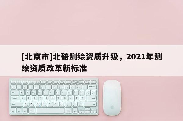 [北京市]北碚测绘资质升级，2021年测绘资质改革新标准