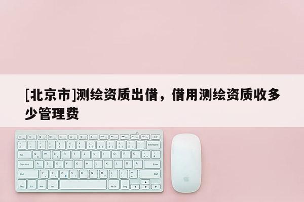 [北京市]测绘资质出借，借用测绘资质收多少管理费