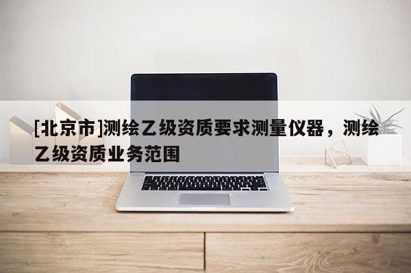 [北京市]测绘乙级资质要求测量仪器，测绘乙级资质业务范围