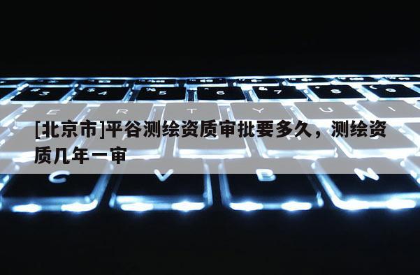 [北京市]平谷测绘资质审批要多久，测绘资质几年一审