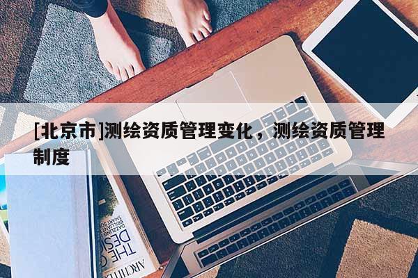 [北京市]测绘资质管理变化，测绘资质管理制度