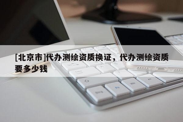 [北京市]代办测绘资质换证，代办测绘资质要多少钱