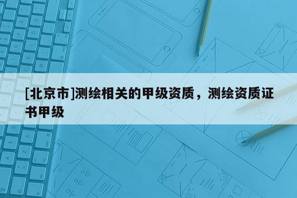 [北京市]测绘相关的甲级资质，测绘资质证书甲级