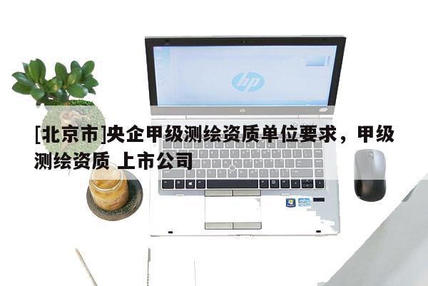 [北京市]央企甲级测绘资质单位要求，甲级测绘资质 上市公司