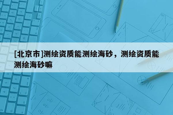 [北京市]测绘资质能测绘海砂，测绘资质能测绘海砂嘛