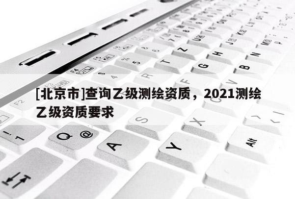 [北京市]查询乙级测绘资质，2021测绘乙级资质要求