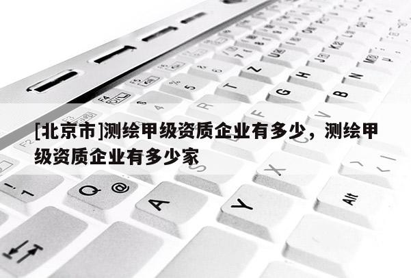 [北京市]测绘甲级资质企业有多少，测绘甲级资质企业有多少家