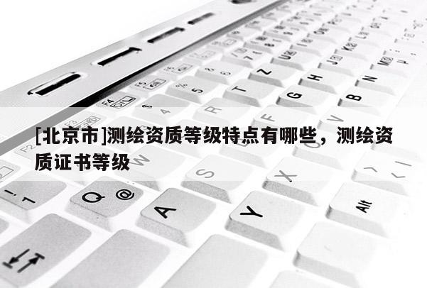 [北京市]测绘资质等级特点有哪些，测绘资质证书等级