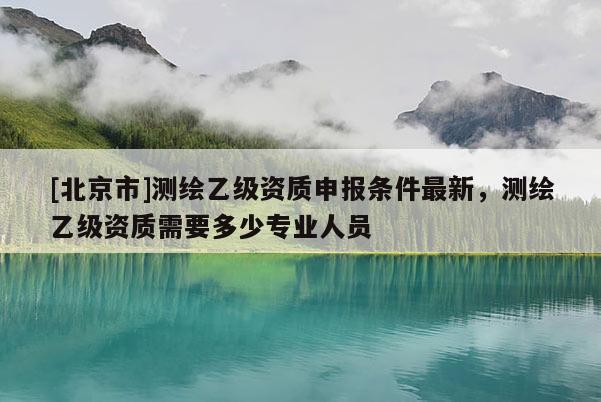 [北京市]测绘乙级资质申报条件最新，测绘乙级资质需要多少专业人员