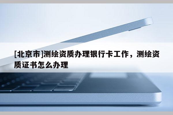 [北京市]测绘资质办理银行卡工作，测绘资质证书怎么办理