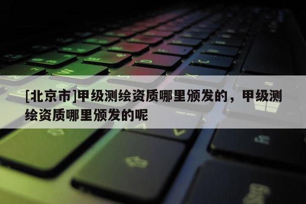 [北京市]甲级测绘资质哪里颁发的，甲级测绘资质哪里颁发的呢