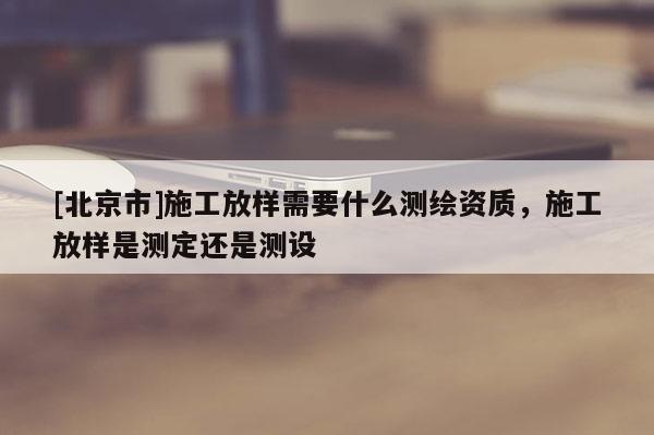 [北京市]施工放样需要什么测绘资质，施工放样是测定还是测设