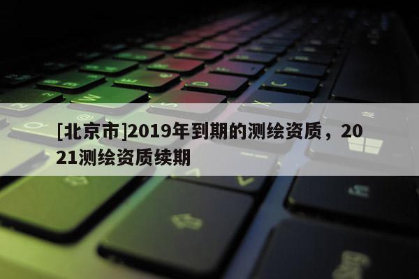 [北京市]2019年到期的测绘资质，2021测绘资质续期