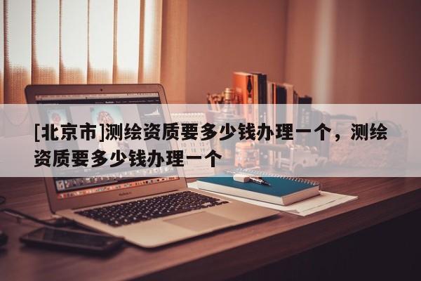 [北京市]测绘资质要多少钱办理一个，测绘资质要多少钱办理一个