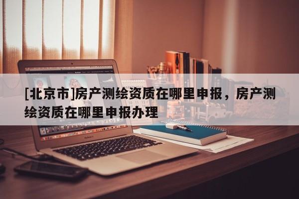 [北京市]房产测绘资质在哪里申报，房产测绘资质在哪里申报办理