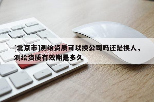 [北京市]测绘资质可以换公司吗还是换人，测绘资质有效期是多久