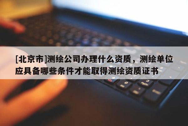 [北京市]测绘公司办理什么资质，测绘单位应具备哪些条件才能取得测绘资质证书