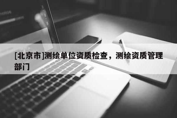 [北京市]测绘单位资质检查，测绘资质管理部门