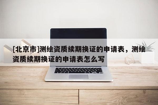 [北京市]测绘资质续期换证的申请表，测绘资质续期换证的申请表怎么写