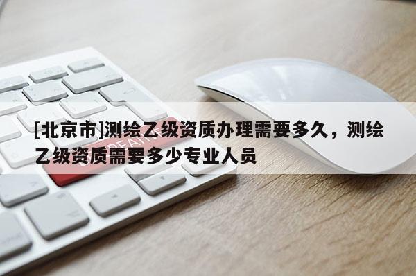 [北京市]测绘乙级资质办理需要多久，测绘乙级资质需要多少专业人员