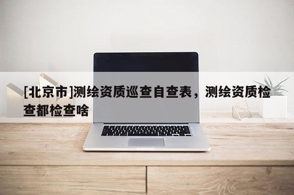 [北京市]测绘资质巡查自查表，测绘资质检查都检查啥