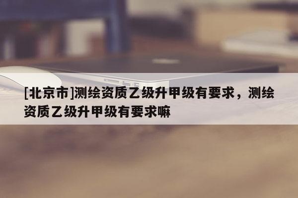 [北京市]测绘资质乙级升甲级有要求，测绘资质乙级升甲级有要求嘛