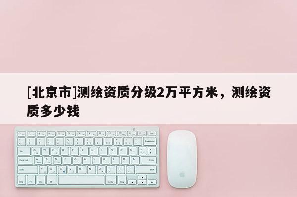 [北京市]测绘资质分级2万平方米，测绘资质多少钱