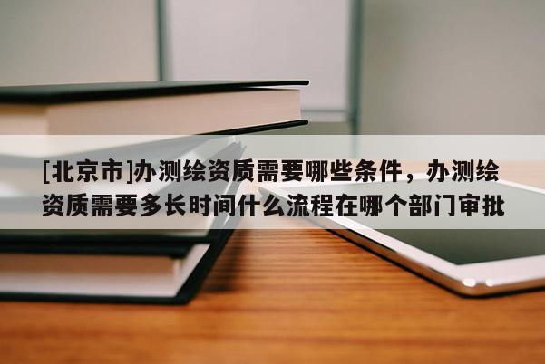 [北京市]办测绘资质需要哪些条件，办测绘资质需要多长时间什么流程在哪个部门审批