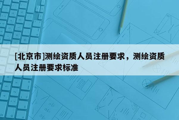 [北京市]测绘资质人员注册要求，测绘资质人员注册要求标准