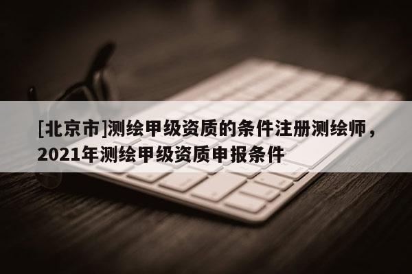 [北京市]测绘甲级资质的条件注册测绘师，2021年测绘甲级资质申报条件