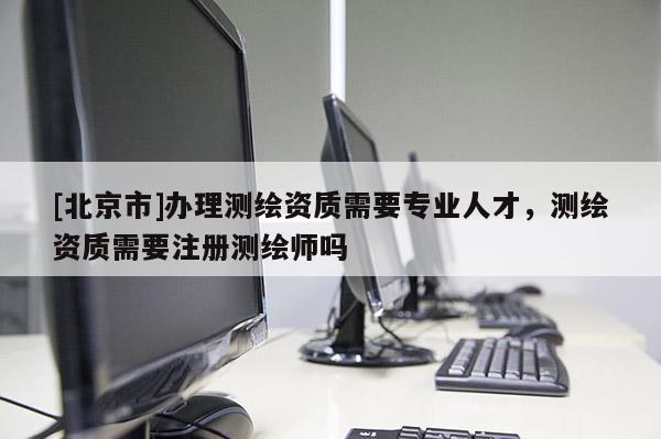 [北京市]办理测绘资质需要专业人才，测绘资质需要注册测绘师吗