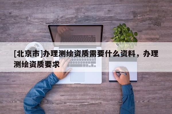 [北京市]办理测绘资质需要什么资料，办理测绘资质要求