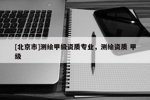 [北京市]测绘甲级资质专业，测绘资质 甲级