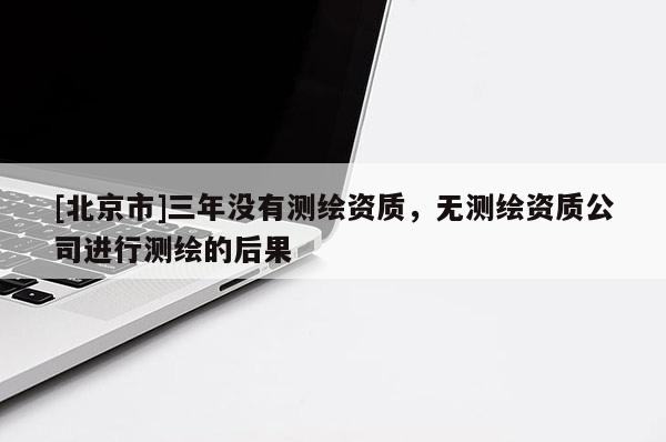 [北京市]三年没有测绘资质，无测绘资质公司进行测绘的后果