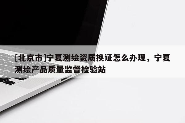 [北京市]宁夏测绘资质换证怎么办理，宁夏测绘产品质量监督检验站