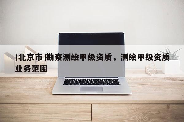 [北京市]勘察测绘甲级资质，测绘甲级资质业务范围