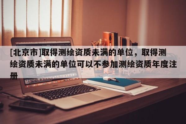 [北京市]取得测绘资质未满的单位，取得测绘资质未满的单位可以不参加测绘资质年度注册