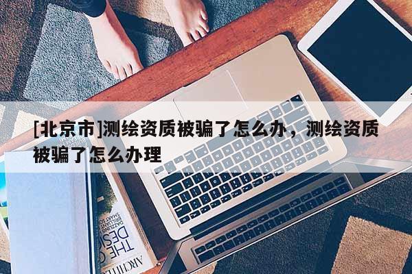[北京市]测绘资质被骗了怎么办，测绘资质被骗了怎么办理