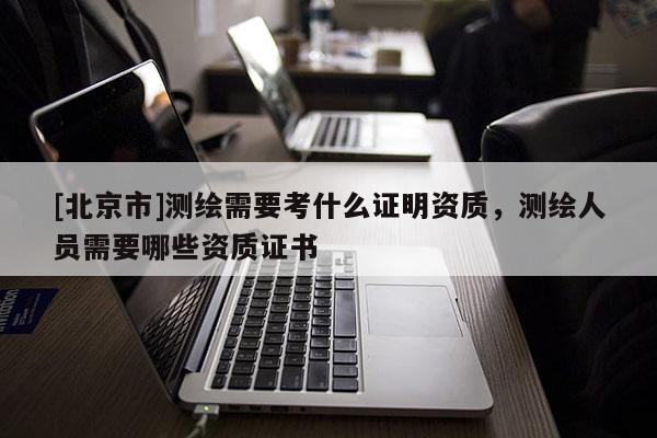 [北京市]测绘需要考什么证明资质，测绘人员需要哪些资质证书