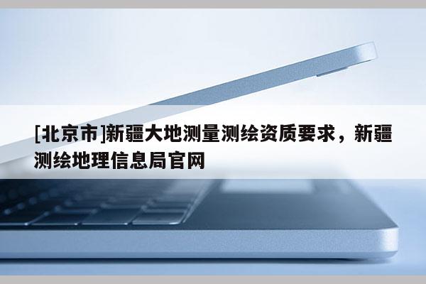 [北京市]新疆大地测量测绘资质要求，新疆测绘地理信息局官网